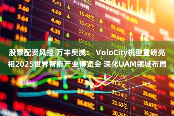 股票配资风控 万丰奥威： VoloCity机型重磅亮相2025世界智能产业博览会 深化UAM领域布局